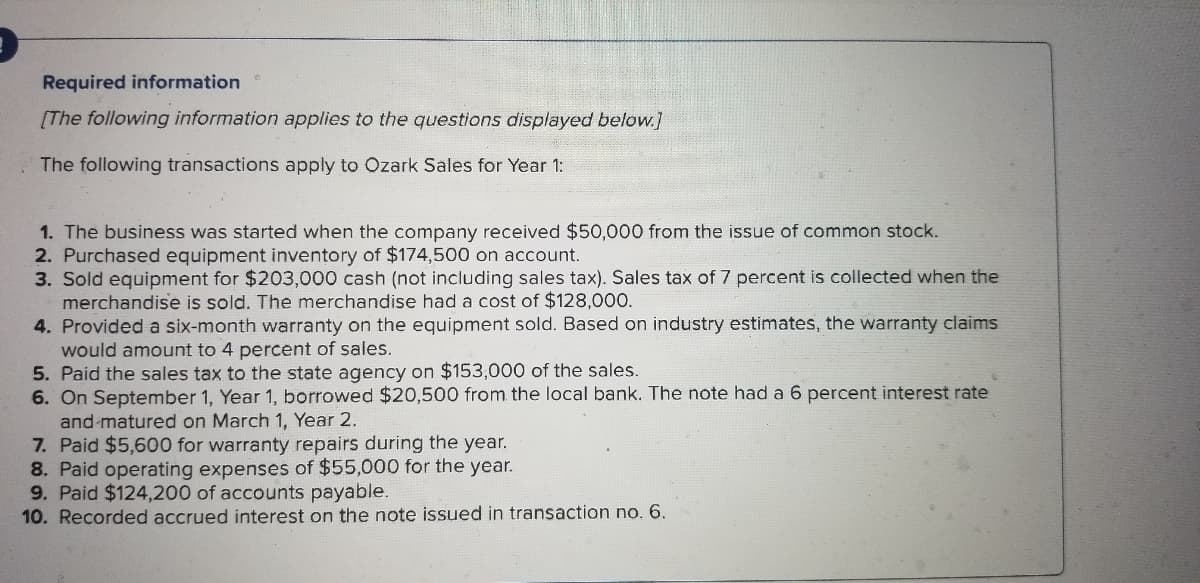 Required information
[The following information applies to the questions displayed below.]
The following transactions apply to Ozark Sales for Year 1:
1. The business was started when the company received $50,000 from the issue of common stock.
2. Purchased equipment inventory of $174,500 on account.
3. Sold equipment for $203,000 cash (not including sales tax). Sales tax of 7 percent is collected when the
merchandise is sold. The merchandise had a cost of $128,000.
4. Provided a six-month warranty on the equipment sold. Based on industry estimates, the warranty claims
would amount to 4 percent of sales.
5. Paid the sales tax to the state agency on $153,000 of the sales.
6. On September 1, Year 1, borrowed $20,500 from the local bank. The note had a 6 percent interest rate
and -matured on March 1, Year 2.
7. Paid $5,600 for warranty repairs during the year.
8. Paid operating expenses of $55,000 for the year.
9. Paid $124,200 of accounts payable.
10. Recorded accrued interest on the note issued in transaction no. 6.
