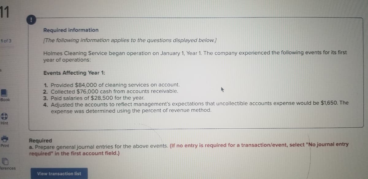 11
Required information
1 of 3
[The following information applies to the questions displayed below.]
Holmes Cleaning Service began operation on January 1, Year 1. The company experienced the following events for its first
year of operations:
Events Affecting Year 1:
1. Provided $84,000 of cleaning services on account.
2. Collected $76,000 cash from accounts receivable.
3. Paid salaries of $28,500 for the year.
4. Adjusted the accounts to reflect management's expectations that uncollectible accounts expense would be $1,650. The
expense was determined using the percent of revenue method.
Book
Hint
Required
a. Prepare general journal entries for the above events. (If no entry is required for a transaction/event, select "No journal entry
required" in the first account field.)
Print
ferences
View transaction list
