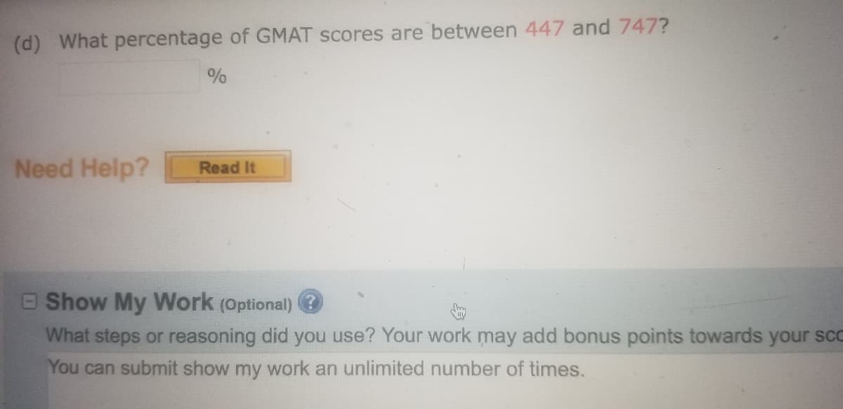 (d) What percentage of GMAT scores are between **447** and **747**?  
[Blank input box] %

### Need Help?
[Button: Read It]

### Show My Work (Optional) 
What steps or reasoning did you use? Your work may add bonus points towards your score.  
You can submit show my work an unlimited number of times.