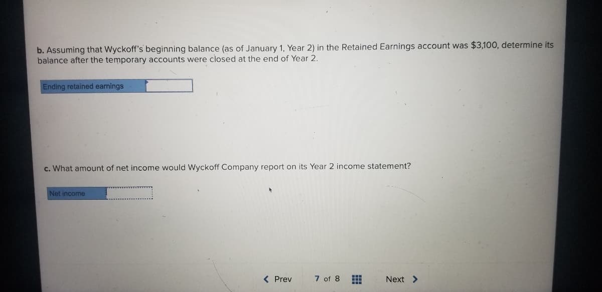 b. Assuming that Wyckoff's beginning balance (as of January 1, Year 2) in the Retained Earnings account was $3,100, determine its
balance after the temporary accounts were closed at the end of Year 2.
Ending retained earnings
c. What amount of net income would Wyckoff Company report on its Year 2 income statement?
Net income
( Prev
7 of 8
Next >
