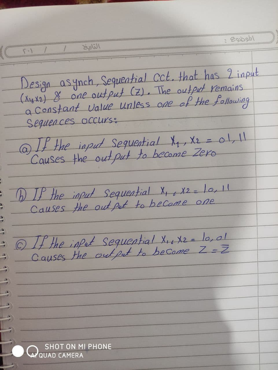 Design asynch,
(XigX2) 8 one output (2), The output remains.
a Constant value Unless one of the following
Sequences accurs:
Sequential Cct. that has 2 input
If Hhe inpud Sequential X4, X2 =01,11
Causes the out put to become Zero
IP Hhe input Sequential Xx X2=lo,11
Causes the out put to beCome one
- the inpet sequential X+ X2=l0,01
Causes the cutput to become Z -Z
SHOT ON MI PHONE
AYQUAD CAMERA
