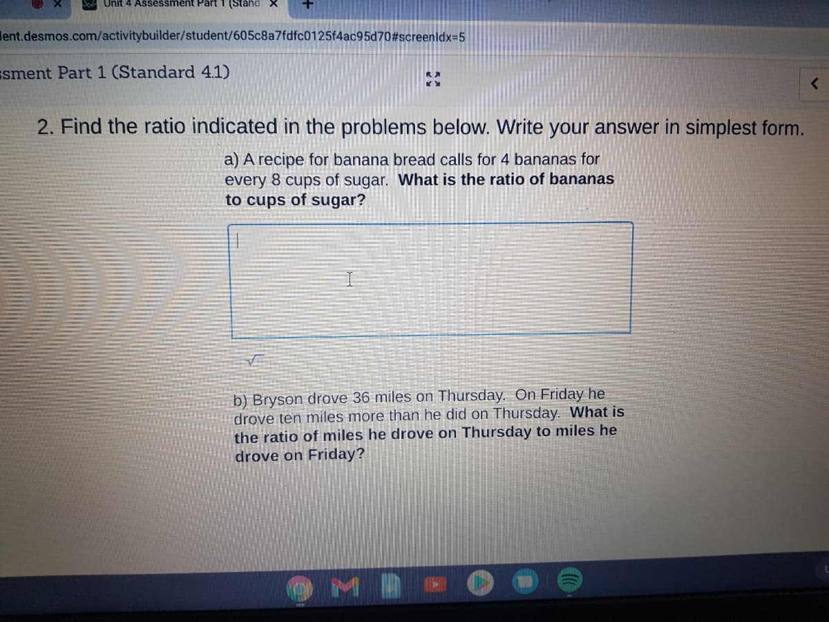 Unit 4 Assessment Part 1 (Stand
lent.desmos.com/activitybuilder/student/605c8a7fdfc0125f4ac95d70#screenldx=5
ssment Part 1 (Standard 4.1)
2. Find the ratio indicated in the problems below. Write your answer in simplest form.
a) A recipe for banana bread calls for 4 bananas for
every 8 cups of sugar. What is the ratio of bananas
to cups of sugar?
b) Bryson drove 36 miles on Thursday. On Friday he
drove ten miles more than he did on Thursday. What is
the ratio of miles he drove on Thursday to miles he
drove on Friday?
