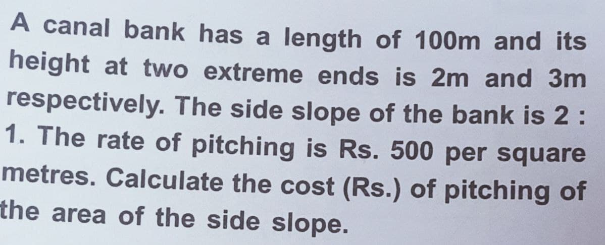 A canal bank has a length of 100m and its
height at two extreme ends is 2m and 3m
respectively. The side slope of the bank is 2:
1. The rate of pitching is Rs. 500 per square
metres. Calculate the cost (Rs.) of pitching of
the area of the side slope.
