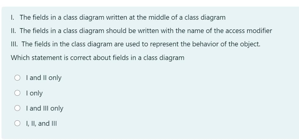 I. The fields in a class diagram written at the middle of a class diagram
II. The fields in a class diagram should be written with the name of the access modifier
III. The fields in the class diagram are used to represent the behavior of the object.
Which statement is correct about fields in a class diagram
I and Il only
O Ionly
I and III only
O I, II, and IIl
