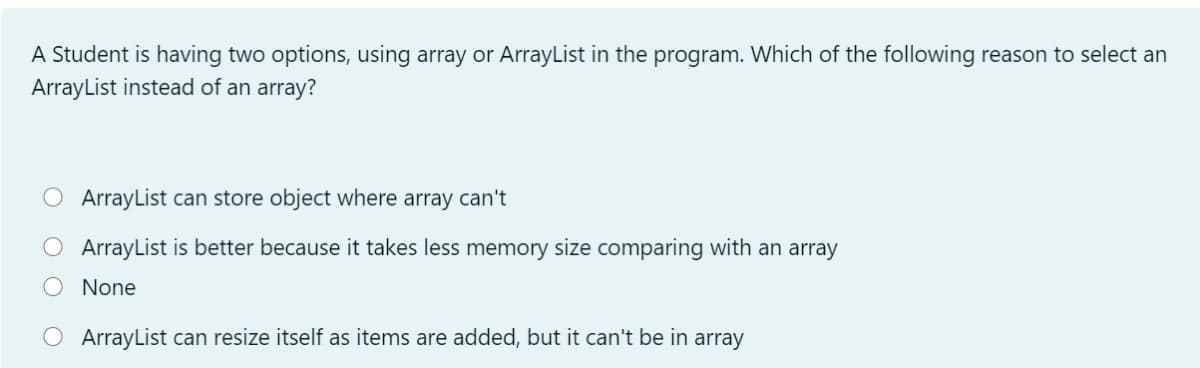 A Student is having two options, using array or ArrayList in the program. Which of the following reason to select an
ArrayList instead of an array?
O ArrayList can store object where array can't
ArrayList is better because it takes less memory size comparing with an array
None
ArrayList can resize itself as items are added, but it can't be in array
