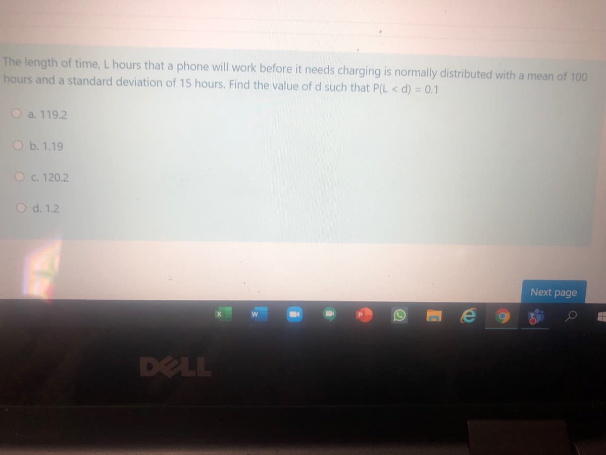 The length of time, L hours that a phone will work before it needs charging is normally distributed with a mean of 100
hours and a standard deviation of 15 hours. Find the value of d such that P(L < d) = 0.1
O a. 119.2
O b. 1.19
O c. 120.2
O d. 1.2
Next page
DELL
