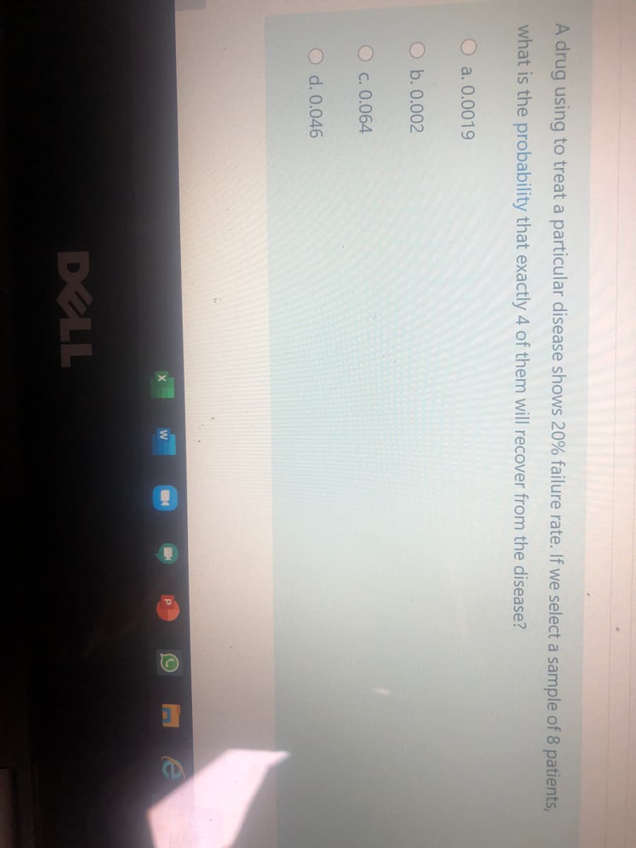 A drug using to treat a particular disease shows 20% failure rate. If we select a sample of 8 patients,
what is the probability that exactly 4 of them will recover from the disease?
a. 0.0019
O b. 0.002
Oc. 0.064
d. 0.046
DELL

