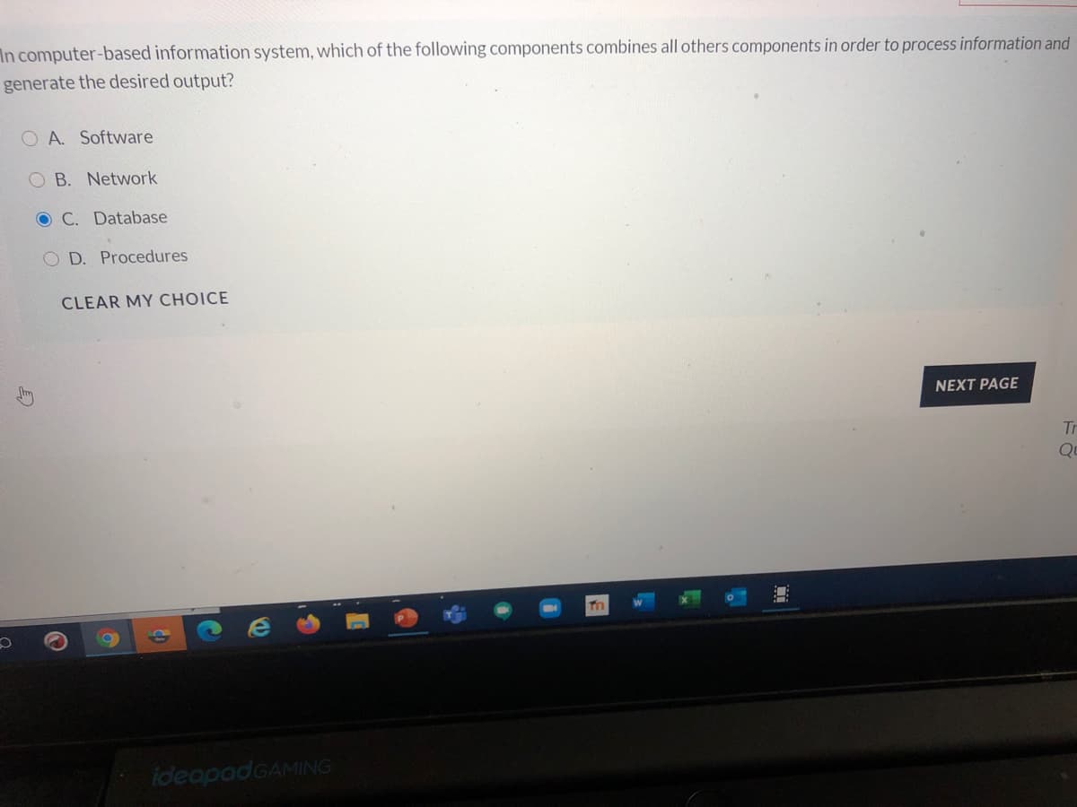 In computer-based information system, which of the following components combines all others components in order to process information and
generate the desired output?
O A. Software
B. Network
O C. Database
D. Procedures
CLEAR MY CHOICE
NEXT PAGE
Tr
ideapadGAMING
