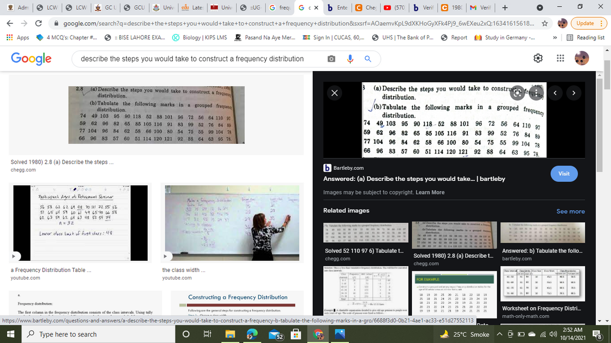 (b) Tabulate the following marks in a grouped frequency
M Verif +
É GC
6 GCU
E Univ
Univ edu Late
O :UG
G freq G c x b Ente C Chec
(570 b Verif C 1980
Adm
LCW
LCW
Univ
A google.com/search?q=describe+the+steps+you+would+take+to+construct+a+frequency+distribution&sxsrf=AOaemvKpL9dXKHoGyXFk4Pj9_6wEXeu2xQ:16341615618. *
Update :
E Apps
4 MCQ's: Chapter #.
6 : BISE LAHORE EXA..
Biology | KIPS LMS E Pasand Na Aye Mer.
UCRE Sign In | CUCAS, 60,.
O
UHS | The Bank of P.
Report U Study in Germany -.
E Reading list
Google
describe the steps you would take to construct a frequency distribution
2.8 (a) Describe the steps you would take to construet a freques
(a) Describe the steps you would take to construe
distribution.
frequ ne
distribution.
(b) Tabulate the following marks in a grouped frequete
distribution.
(b) Tabulate the following marks in a grouped freguen
74 49 103 95 90 118 52 88 101 96 72 56 64 110 91
distribution.
74 49, 103 95 90 118 - 52 88 101 96 72 56 64 110 or
59 62 96 82 65 85 105 116 91 83 99 52 76 84 80
59 62 96 82 65 85 105 116 91
83 99 52 76 84 89
77 104 96 84 62 58 66 100 80 54 75 55 99 104 78
66 96 83 57 60 51 114 120 121
92 88 64 63 95 78.
77 104 96 84 62 58 66 100 80 54 75 55 99 104 78
66 96 83 57 60 51 114 120 121 92 88 64 63 95 78.
Solved 1980) 2.8 (a) Describe the steps.
b Bartleby.com
chegg.com
Visit
Answered: (a) Describe the steps you would take. bartleby
Images may be subject to copyright. Learn More
Parh upant Aes ot Rehiremant Seminar
Maba a femuaneg drartin.
15
56 58 62 62 LA 48 10 a1 72 55 57
SI 65 4 51 60 6l 49 65 70 le 58
62 47 5A 42 4 63 48 52 54 74
n- 32
Related images
See more
38 9 5 H
29
24 ebe the pe you wd ae e
Tallan
btin
aTalate e ilwing aarke i gt
ditribution
14 wn s e
sa a 66 s 100 2e MMS
1 104 4 1
36
Lawer dess limt of first dass : 48
43
Solved 52 110 97 6) Tabulate t.
Answered: b) Tabulate the folo.
bartleby.com
Solved 1980) 2.8 (a) Describe t.
chegg.com
chegg.com
a Frequency Distribution Table ..
the class width
Se see ao eogesey a o T w ecr
ca a
Dem C Sa Om Vi
youtube.com
youtube.com
%24
25
-1
FOR EXAMPLE
25
125
Corata tt s o on
a
18 19 19 25 20 21 18 22 18 19
25 18 21 24 25 22 1a 23 24 19
LA 21 21 20 24 21 19 21 21 20
20 21 22 24 23 25 21 20 22 20
a.
Constructing a Frequency Distribution
75
Frequency distribution:
-2 La
Worksheet on Frequency Distri.
Following ore fhe general steps for constructing a frequency dstibution
EmpirA dete dde d s pemm pple
19 19 18 21 21 19 24 21 21 21
The first column in the frequency distribution consists of the class intervals. Using tally
sof The of d
math-only-math.com
Ctan hanaa a das sild
https://www.bartleby.com/questions-and-answers/a-describe-the-steps-you-would-take-to-construct-a-frequency-b-tabulate-the-following-marks-in-a-gro/6688f3d0-0b21-4ae1-ac33-e51d27552113
IDote
2:52 AM
P Type here to search
Hi
52
25°C Smoke
8.
10/14/2021
