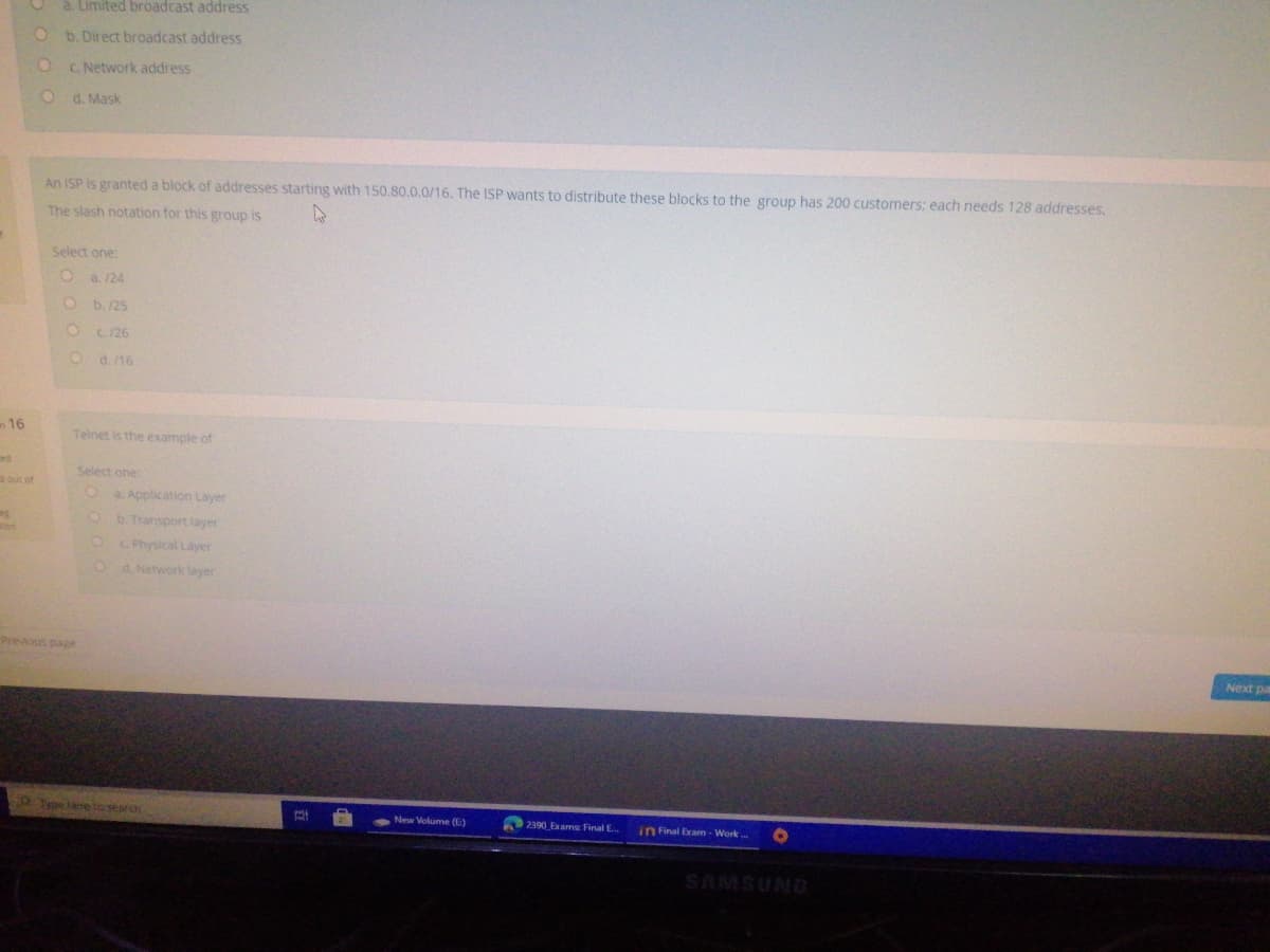 O a. Limited broadcast address
b. Direct broadcast address
C. Network address
O d. Mask
An ISP is granted a block of addresses starting with 150.80.0.0/16. The ISP wants to distribute these blocks to the group has 200 customers: each needs 128 addresses.
The slash notation for this group is
Select one:
O a. 124
O b./25
O C. 26
O d. 16
16
Telnet is the example of
ed
Select one:
out of
a. Application Layer
b. Transport layer
ton
C Physical Layer
d. Network layer
Previous page
Next pa
Typelane to search
2390 Exams Final E.
New Volume (E)
in Final Exam - Work
ONNSWVS
