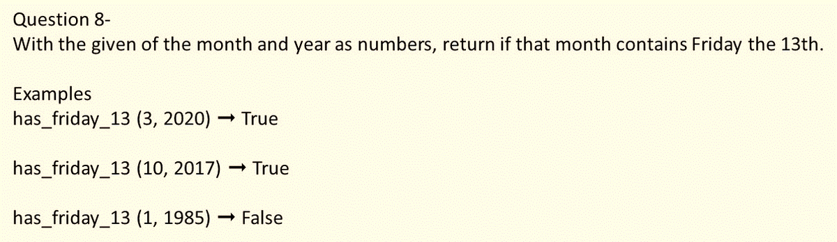 Question 8-
With the given of the month and year as numbers, return if that month contains Friday the 13th.
Examples
has_friday_13 (3, 2020) -
- True
has_friday_13 (10, 2017) True
has_friday_13 (1, 1985) False
