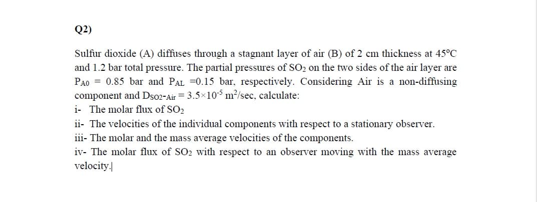 Q2)
Sulfur dioxide (A) diffuses through a stagnant layer of air (B) of 2 cm thickness at 45°C
and 1.2 bar total pressure. The partial pressures of SO2 on the two sides of the air layer are
PAO = 0.85 bar and PAL =0.15 bar, respectively. Considering Air is a non-diffusing
component and Dso2-Air = 3.5×10$ m²/sec, calculate:
i- The molar flux of SO2
ii- The velocities of the individual components with respect to a stationary observer.
iii- The molar and the mass average velocities of the components.
iv- The molar flux of SO2 with respect to an observer moving with the mass average
velocity.
