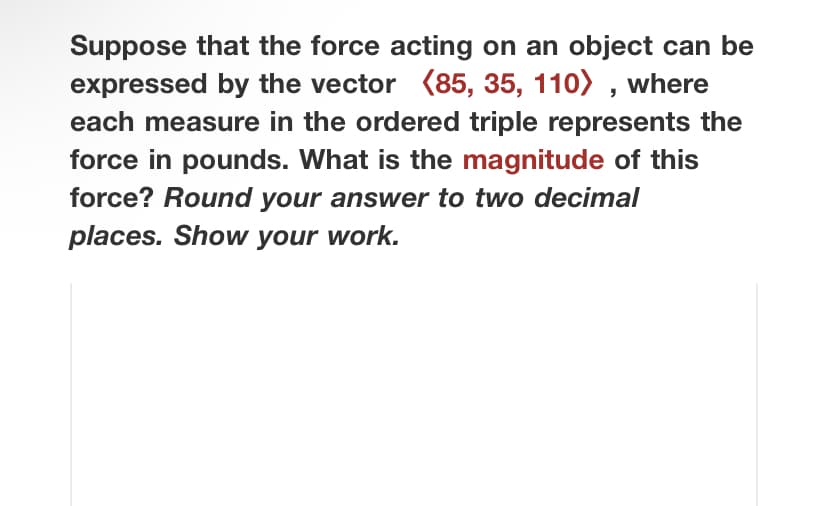 Suppose that the force acting on an object can be
expressed by the vector (85, 35, 110), where
each measure in the ordered triple represents the
force in pounds. What is the magnitude of this
force? Round your answer to two decimal
places. Show your work.