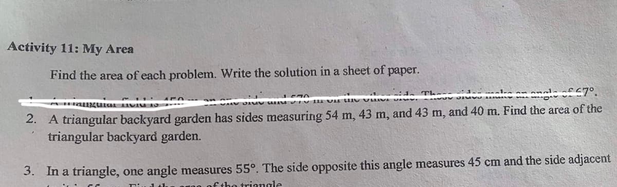 Activity 11: My Area
Find the area of each problem. Write the solution in a sheet of
рaper.
2. A triangular backyard garden has sides measuring 54 m, 43 m, and 43 m, and 40 m. Find the area of the
triangular backyard garden.
3. In a triangle, one angle measures 55°. The side opposite this angle measures 45 cm and the side adjacent
fthe triangle
