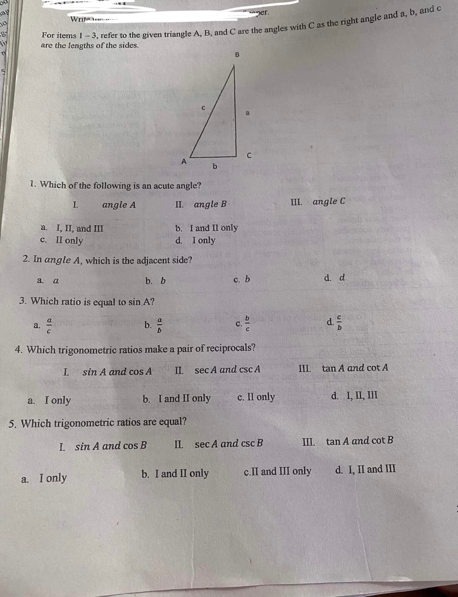 yer.
Writeu
are the lengths of the sides.
B
a
A
1. Which of the following is an acute angle?
I.
angle A
II. angle B
III. angle C
a. I, II, and III
b. I and Il only
с. I only
d. I only
2. In angle A, which is the adjacent side?
a. a
b. b
с. Ь
d. d
3. Which ratio is equal to sin A?
b. 5
b
с.
d.
a.
4. Which trigonometric ratios make a pair of reciprocals?
I.
sin A and cos A
II.
sec A and csc A
III.
tan A and cot A
a. I only
b. I and II only
с. П only
d. I, II, III
5. Which trigonometric ratios are equal?
IL
sec A and csc B
III.
tan A and cot B
I. sin A and cos B
b. I and II only
c.II and III only
d. L II and III
a. I only
