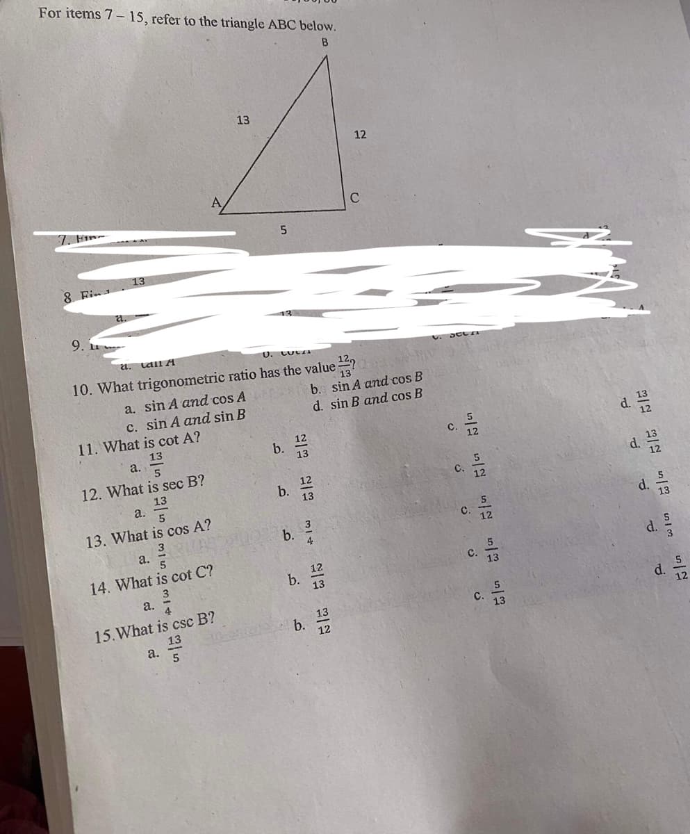 For items 7- 15, refer to the triangle ABC below.
B
13
12
C
7. Fin-
13
8 Fin1
a.
9. u
a. Lall A
U. CULIA
10. What trigonometric ratio has the value ?a
a. sin A and cos A
b. sin A and cos B
d. sin B and cos B
c. sin A and sin B
11. What is cot A?
d.
13
a.
b.
12
C.
12. What is sec B?
13
a.
12
b.
13
C.
12
d.
13. What is cos A?
b.
C.
а.
14. What is cot C?
d.
3
12
C.
b.
13
13
a.
15.What is csc B?
13
a.
13
b.
12
с.
13
d.
12
d.
