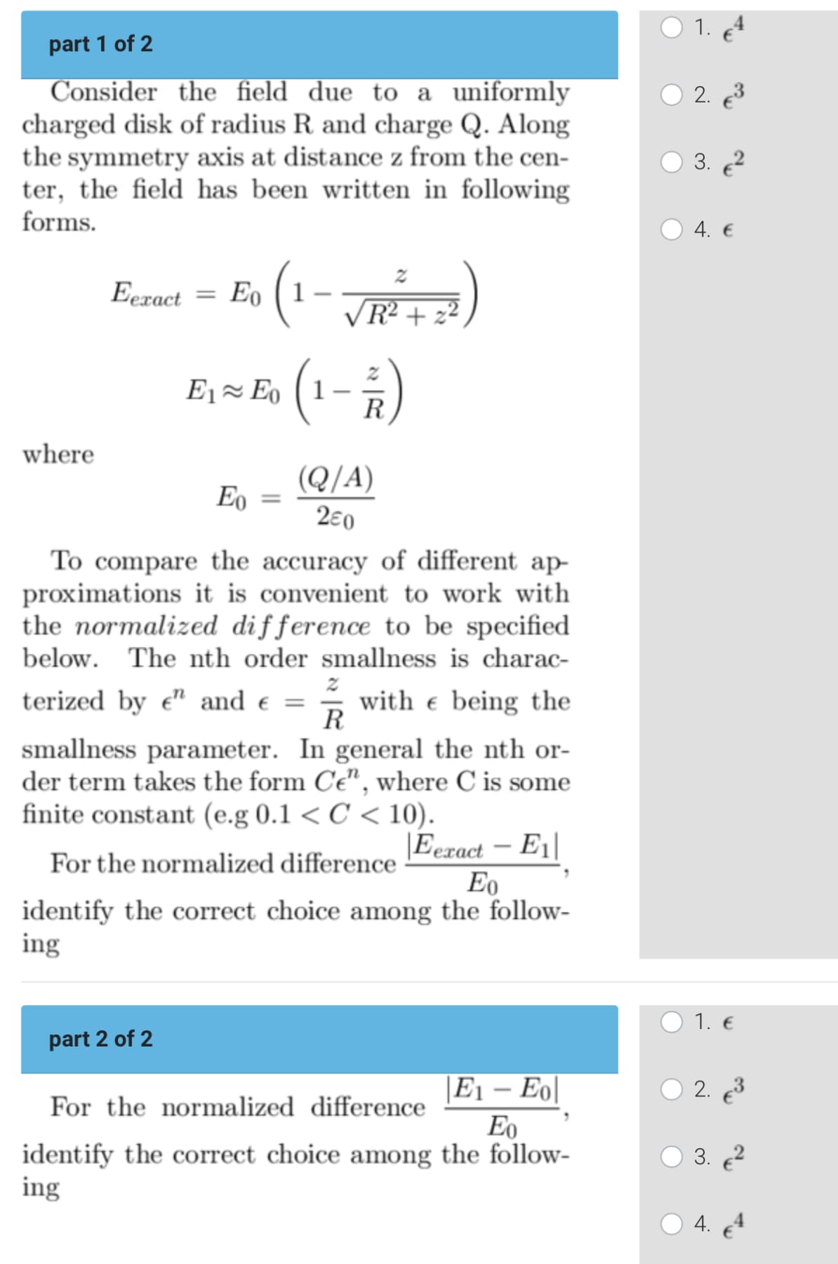 part 1 of 2
Consider the field due to a uniformly
charged disk of radius R and charge Q. Along
the symmetry axis at distance z from the cen-
ter, the field has been written in following
forms.
where
Eexact
= Eo (1
。 (1-√R²+²)
(1-7)
E₁ ≈ Eo (1
R
part 2 of 2
Eo
=
(Q/A)
280
To compare the accuracy of different ap-
proximations it is convenient to work with
the normalized difference to be specified
below. The nth order smallness is charac-
terized by e" and € = 3 with e being the
smallness parameter. In general the nth or-
der term takes the form Ce", where C is some
finite constant (e.g 0.1 <C<10).
For the normalized difference
Eexact-E1|
Eo
identify the correct choice among the follow-
ing
E1 - Eo
For the normalized difference
Eo
identify the correct choice among the follow-
ing
C
1.
2. €³
3.²
4. €
1. €
2. €³
3. €²
4.
4
€