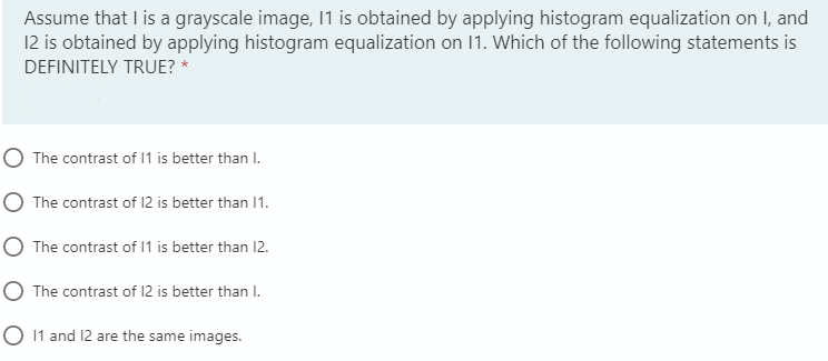 Assume that I is a grayscale image, 1 is obtained by applying histogram equalization on I, and
12 is obtained by applying histogram equalization on 1. Which of the following statements is
DEFINITELY TRUE? *
O The contrast of 1 is better than I.
O The contrast of 12 is better than I1.
O The contrast of 1 is better than 12.
The contrast of 12 is better than I.
1 and 12 are the same images.
