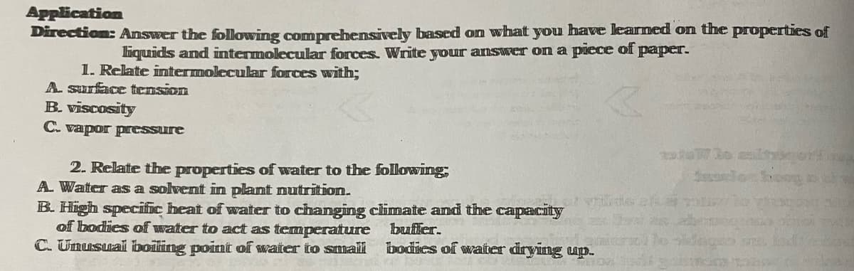 Application
Direction: Answer the following comprehensively based on what you have learned on the properties of
liquids and intermolecular forces. Write your answer on a piece of paper.
1. Relate intermolecular forces with;
A. surface tension
B. viscosity
C. vapor pressure
2. Relate the properties of water to the following,
A. Water as a solvent in plant nutrition.
B. High specific heat of water to changing climate and the capacity
of bodies of water to act as temperature buffer.
C. Unusual boiling point of water to smaili
bodies of water drying up.
bg bug
102
7/30 maltus
WH