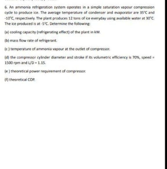6. An ammonia refrigeration system operates in a simple saturation vapour compression
cyde to produce ice. The average temperature of condenser and evaporator are 35°C and
-10°C, respectively. The plant produces 12 tons of ice everyday using available water at 30°CC.
The ice produced is at -5°C. Determine the following:
(a) cooling capacity (refrigerating effect) of the plant in kW.
(b) mass flow rate of refrigerant.
(c ) temperature of ammonia vapour at the outlet of compressor.
(d) the compressor cylinder diameter and stroke if its volumetric efficiency is 70%, speed =
1500 rpm and L/D - 1.15.
(e ) theoretical power requirement of compressor.
(f) theoretical COP.

