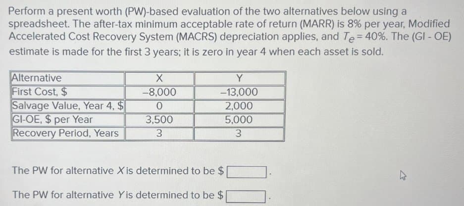 Perform a present worth (PW)-based evaluation of the two alternatives below using a
spreadsheet. The after-tax minimum acceptable rate of return (MARR) is 8% per year, Modified
Accelerated Cost Recovery System (MACRS) depreciation applies, and Te = 40%. The (GI - OE)
estimate is made for the first 3 years; it is zero in year 4 when each asset is sold.
Alternative
X
Y
First Cost, $
-8,000
-13,000
Salvage Value, Year 4, $
0
2,000
GI-OE, $ per Year
3,500
5,000
Recovery Period, Years
3
3
The PW for alternative X is determined to be $
The PW for alternative Yis determined to be $