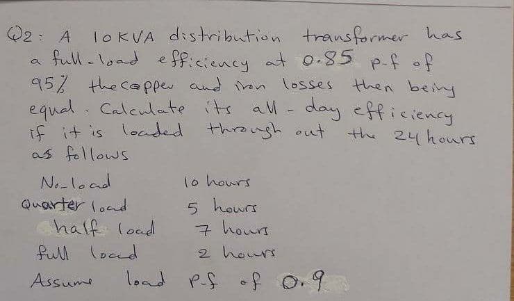 Q2: A
full-load
TOKVA distribution transformer haas
p-f of
a e fficiency at 0.85 p.f .
95% the ca pper and on losses then beiny
equal. Calculate its al- day efficiency
if it is locded
as follows
through out
the 24 hours
Nolood
Quarter load
1o hours
5 hours
7 hours
2 hours
half load
full load
Assume
load Pf of o.9
