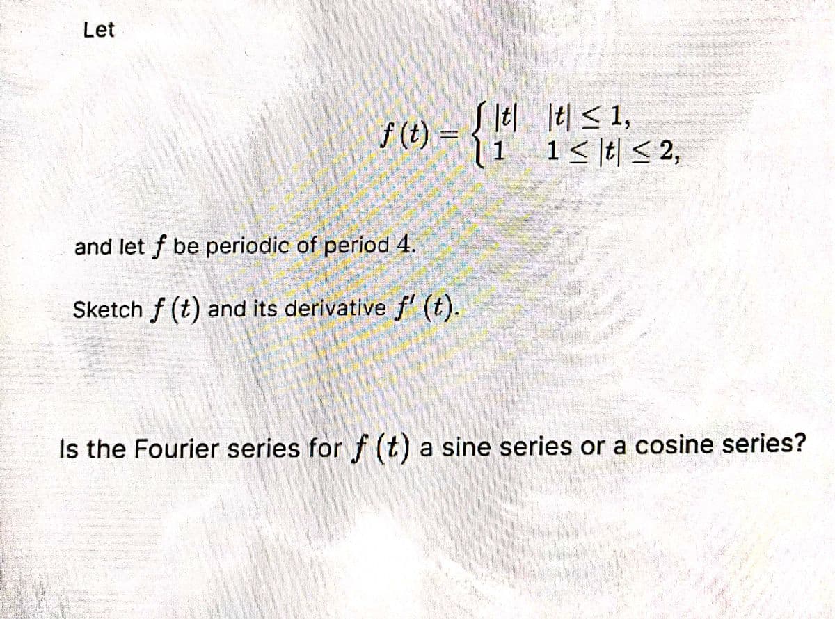 Let
lel ltl < 1,
V(1) = t| < 1,
|1 1<\t| < 2,
and let f be periodic of period 4.
Sketch f (t) and its derivative f (t).
Is the Fourier series for f (t) a sine series or a cosine series?
