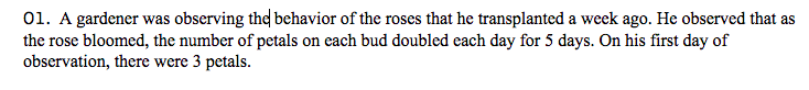 01. A gardener was observing the behavior of the roses that he transplanted a week ago. He observed that as
the rose bloomed, the number of petals on each bud doubled each day for 5 days. On his first day of
observation, there were 3 petals.
