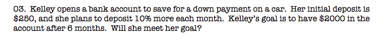 03. Kelley opens a bank account to save for a down payment on a car. Her initial deposit is
$250, and she plans to deposit 10% more each month. Kelley's goal is to have $2000 in the
account after 6 months. Will she meet her goal?
