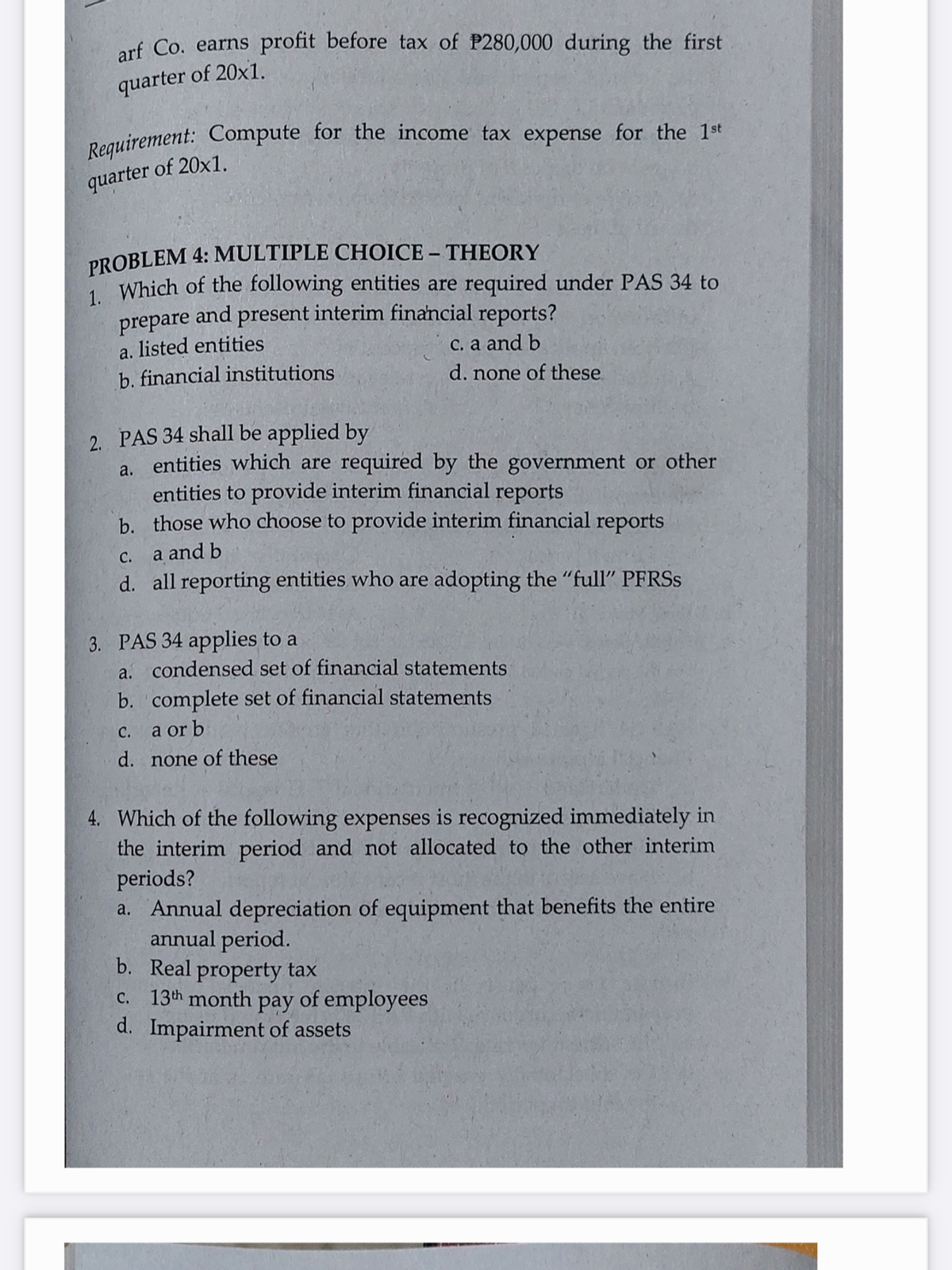 Requirement: Compute for the income tax expense for the 1st
arf Co. earns profit before tax of P280,000 during the first
quarter of 20x1.
Peauirement: Compute for the income tax expense for the 1st
quarter of 20x1.
PROBLEM 4: MULTIPLE CHOICE – THEORY
1 Which of the following entities are required under PAS 34 to
and
present interim financial reports?
prepare
listed entities
b. financial institutions
a.
C. a and b
d. none of these
2. PAS 34 shall be applied by
a. entities which are required by the government or other
entities to provide interim financial reports
b. those who choose to provide interim financial reports
C. a and b
d. all reporting entities who are adopting the "full" PFRSS
3. PAS 34 applies to a
a. condensed set of financial statements
b. complete set of financial statements
с.
a or b
d. none of these
4. Which of the following expenses is recognized immediately in
the interim period and not allocated to the other interim
periods?
a. Annual depreciation of equipment that benefits the entire
annual period.
b. Real property tax
c. 13th month pay of employees
d. Impairment of assets
