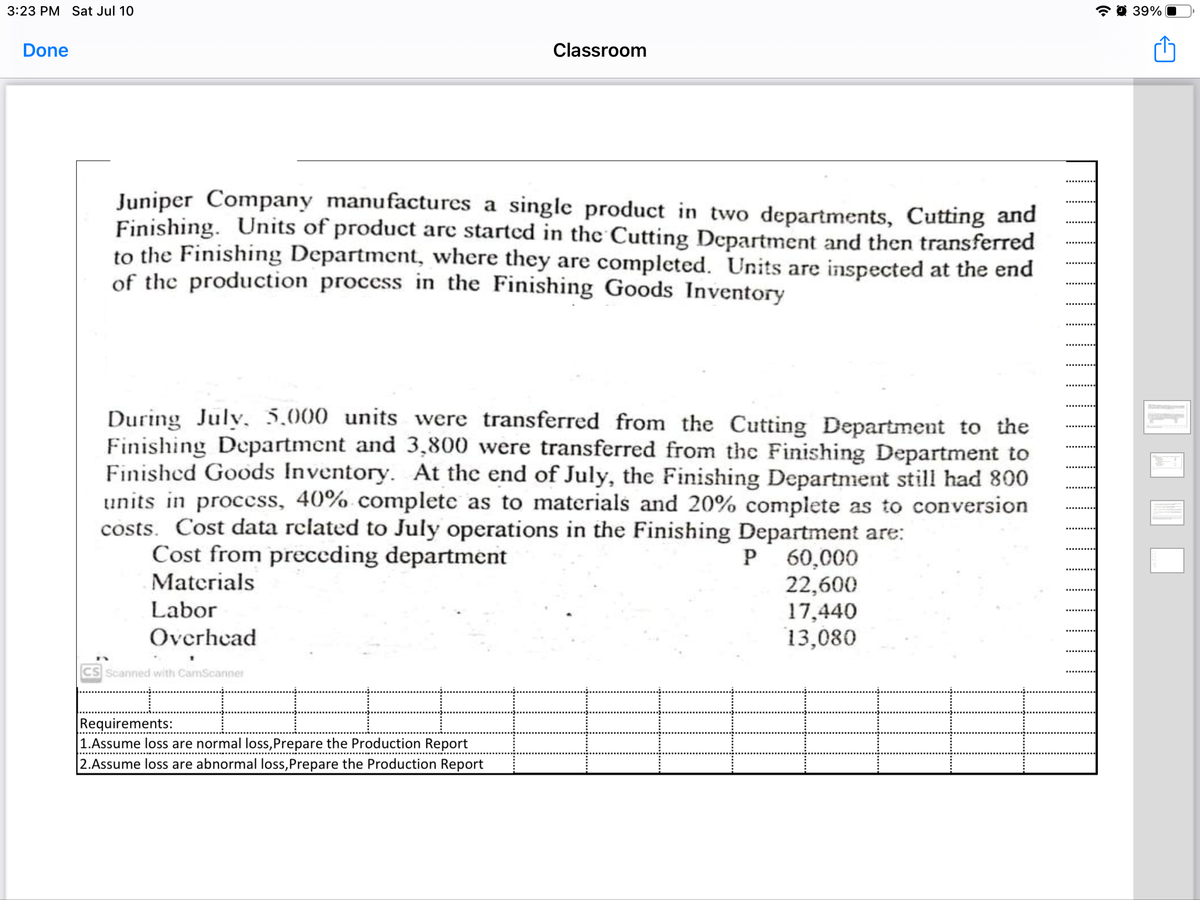 3:23 PM Sat Jul 10
* O 39%
Done
Classroom
Juniper Company manufactures a single product in two departments, Cutting and
Finishing. Units of product arc started in the Cutting Department and then transferred
to the Finishing Department, where they are completed. Units are inspected at the end
of the production process in the Finishing Goods Inventory
During Julv, 5,000 units were transferred from the Cutting Department to the
Finishing Department and 3,800 were transferred from the Finishing Department to
Finished Goods Inventory. At the end of July, the Finishing Department still had 800
units in process, 40% complete as to materials and 20% complete as to conversion
costs. Cost data related to July operations in the Finishing Department are:
Cost from preceding department
Materials
P 60,000
22,600
17,440
13,080
Labor
Overhead
Scanned with CamScanner
Requirements:
1.Assume loss are normal loss,Prepare the Production Report
2.Assume loss are abnormal loss,Prepare the Production Report
