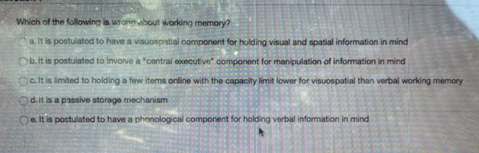 Which of the following is wrong about working memory?
a. It is postuiatod to have a visuospatial component for holding visual and spatial information in mind
Ob.it is postuiated to involve a "centrai executive" component for manipulation of information in mind
Oc. It is limited to holding a few items online with the capacity limit lower for visuospatial than verbal working memory
Od.it is a passive storage mechanism
e. It is postulated to have a phonological component for holding verbal information in mind
