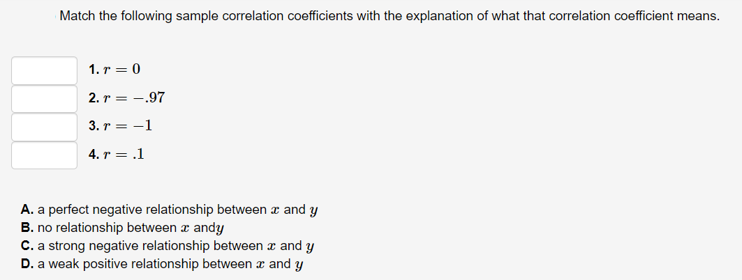 Match the following sample correlation coefficients with the explanation of what that correlation coefficient means.
1. r = 0
2. r = -.97
3. r = -1
4. r = .1
A. a perfect negative relationship between x and y
B. no relationship between x andy
C. a strong negative relationship between x and y
D. a weak positive relationship between x and y
