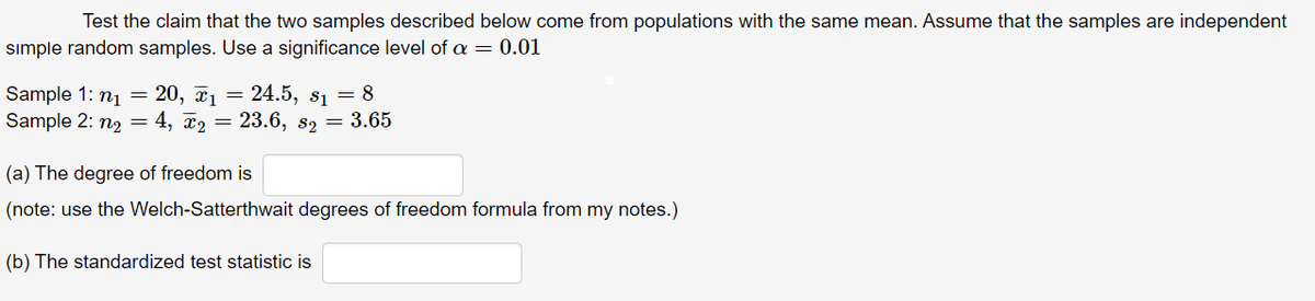 Test the claim that the two samples described below come from populations with the same mean. Assume that the samples are independent
sımple random samples. Use a significance level of a = 0.01
= 24.5, s1 = 8
Sample 1: nj = 20, x1
Sample 2: n2 = 4, x2 = 23.6, 82 = 3.65
(a) The degree of freedom is
(note: use the Welch-Satterthwait degrees of freedom formula from my notes.)
(b) The standardized test statistic is
