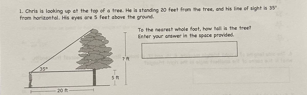 1. Chris is looking up at the top of a tree. He is standing 20 feet from the tree, and his line of sight is 35º
from horizontal. His eyes are 5 feet above the ground.
35°
20 ft
5 ft
To the nearest whole foot, how tall is the tree?
Enter your answer in the space provided.
dani
? ft