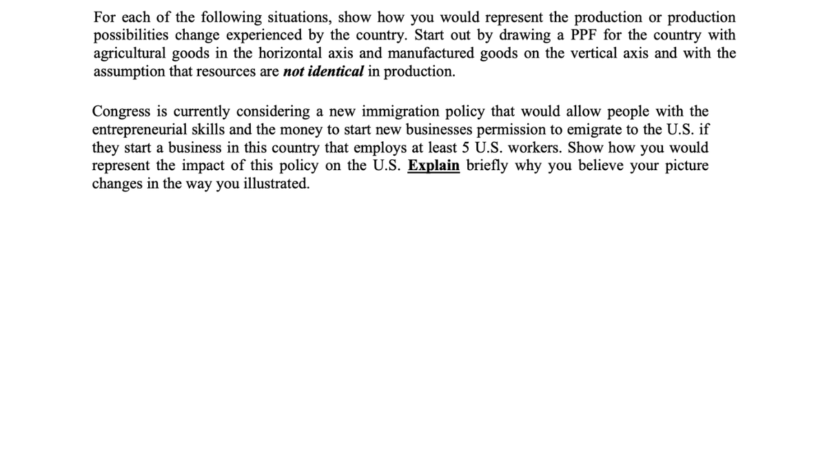 For each of the following situations, show how you would represent the production or production
possibilities change experienced by the country. Start out by drawing a PPF for the country with
agricultural goods in the horizontal axis and manufactured goods on the vertical axis and with the
assumption that resources are not identical in production.
Congress is currently considering a new immigration policy that would allow people with the
entrepreneurial skills and the money to start new businesses permission to emigrate to the U.S. if
they start a business in this country that employs at least 5 U.S. workers. Show how you would
represent the impact of this policy on the U.S. Explain briefly why you believe your picture
changes in the way you illustrated.
