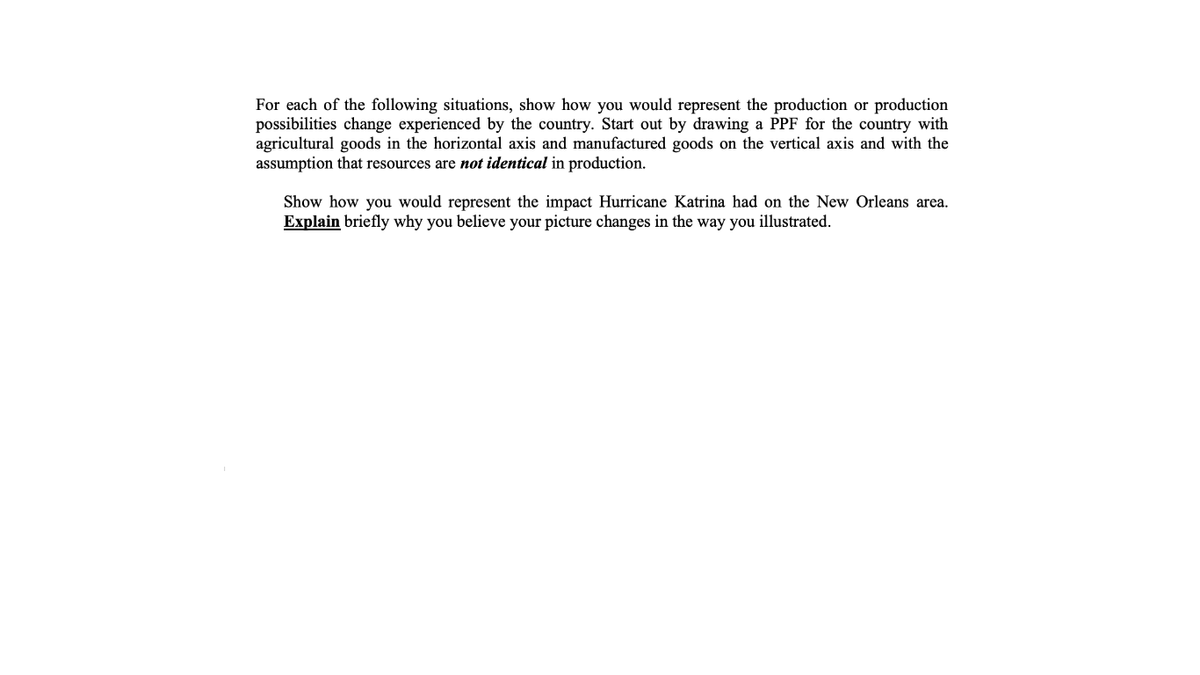 For each of the following situations, show how you would represent the production or production
possibilities change experienced by the country. Start out by drawing a PPF for the country with
agricultural goods in the horizontal axis and manufactured goods on the vertical axis and with the
assumption that resources are not identical in production.
Show how you would represent the impact Hurricane Katrina had on the New Orleans area.
Explain briefly why you believe your picture changes in the way you illustrated.
