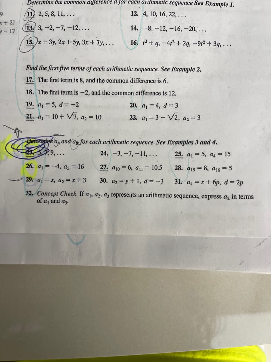 9
x+21
-17
Determine the common difference d for each arithmetic sequence See Example 1.
11, 2, 5, 8, 11,...
12. 4, 10, 16, 22, ...
13. 3,-2, -7, -12,...
14. -8,-12, -16, -20,...
15.)x+3y, 2x + 5y, 3x + 7y,...
16. ²+q, -4t2 + 2q, -91²+ 3q,...
Find the first five terms of each arithmetic sequence. See Example 2.
17. The first term is 8, and the common difference is 6.
18. The first term is -2, and the common difference is 12.
19. a₁ = 5, d = -2
20. a₁ = 4, d = 3
21. a₁ = 10+ √7, a₂ = 10
22. a₁ = 3-√2, a₂ = 3
Determine a, and as for each arithmetic sequence. See Examples 3 and 4.
57,9,
24. -3, -7, -11,...
25. a₁ = 5, a4 = 15
26. a₁ = -4, as = 16
27. a106, a1 = 10.5
28. a1s = 8, a16 = 5
29. a₁ = x, a₂ = x+3
30. a₂ = y + 1, d = -3
31. a4s+ 6p, d = 2p
32. Concept Check If a₁, a2, a3 represents an arithmetic sequence, express a₂ in terms
of a₁ and a3.