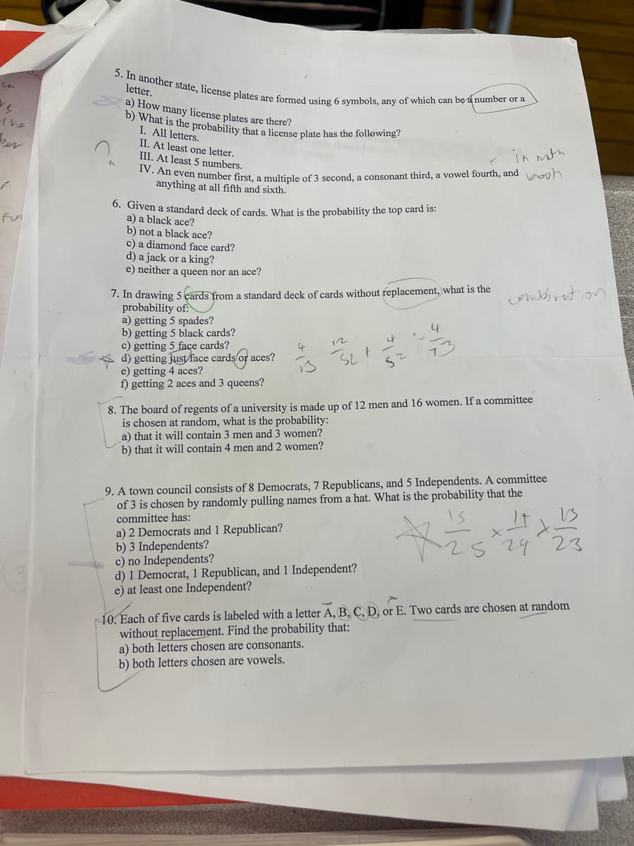 1 he
ber
/
5. In another state, license plates are formed using 6 symbols, any of which can be a number or a
letter.
a) How many license plates are there?
b) What is the probability that a license plate has the following?
I. All letters.
II. At least one letter.
III. At least 5 numbers.
A
in with
IV. An even number first, a multiple of 3 second, a consonant third, a vowel fourth, and wooh
anything at all fifth and sixth.
6. Given a standard deck of cards. What is the probability the top card is:
a) a black ace?
b) not a black ace?
c) a diamond face card?
d) a jack or a king?
e) neither a queen nor an ace?
7. In drawing 5 cards from a standard deck of cards without replacement, what is the
probability of:
combination
a) getting 5 spades?
b) getting 5 black cards?
4
'
c) getting 5 face cards?
12
4
4
d) getting just face cards or a aces?
1
32 +
e) getting 4 aces?
i
52
f) getting 2 aces and 3 queens?
8. The board of regents of a university is made up of 12 men and 16 women. If a committee
is chosen at random, what is the probability:
a) that it will contain 3 men and 3 women?
b) that it will contain 4 men and 2 women?
9. A town council consists of 8 Democrats, 7 Republicans, and 5 Independents. A committee
of 3 is chosen by randomly pulling names from a hat. What is the probability that the
committee has:
a) 2 Democrats and 1 Republican?
Xis
b) 3 Independents?
29
23
c) no Independents?
d) 1 Democrat, 1 Republican, and 1 Independent?
e) at least one Independent?
10. Each of five cards is labeled with a letter A, B, C, D, or E. Two cards are chosen at random
without replacement. Find the probability that:
a) both letters chosen are consonants.
b) both letters chosen are vowels.