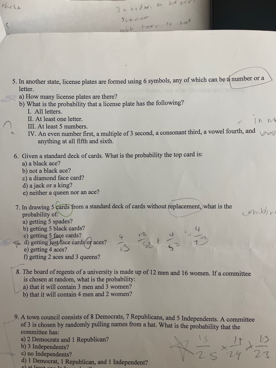 these
In order to hot
Summer
to
hot
have
hon
5. In another state, license plates are formed using 6 symbols, any of which can be a number or a
letter.
a) How many license plates are there?
b) What is the probability that a license plate has the following?
I. All letters.
II. At least one letter.
III. At least 5 numbers.
in wo
IV. An even number first, a multiple of 3 second, a consonant third, a vowel fourth, and
anything at all fifth and sixth.
100
6. Given a standard deck of cards. What is the probability the top card is:
a) a black ace?
b) not a black ace?
c) a diamond face card?
d) a jack or a king?
e) neither a queen nor an ace?
7. In drawing 5 cards from a standard deck of cards without replacement, what is the
probability of:
combina
a) getting 5 spades?
b) getting 5 black cards?
4
c) getting 5 face cards?
4
12
23
4
d) getting just face cards
ds of ac
aces?
e) getting 4 aces?
S24
z
f) getting 2 aces and 3 queens?
8. The board of regents of a university is made up of 12 men and 16 women. If a committee
is chosen at random, what is the probability:
a) that it will contain 3 men and 3 women?
b) that it will contain 4 men and 2 women?
9. A town council consists of 8 Democrats, 7 Republicans, and 5 Independents. A committee
of 3 is chosen by randomly pulling names from a hat. What is the probability that the
committee has:
a) 2 Democrats and 1 Republican?
b) 3 Independents?
c) no Independents?
Xis
d) 1 Democrat, 1 Republican, and 1 Independent?
S
24
23
e) at least one Indu
gor