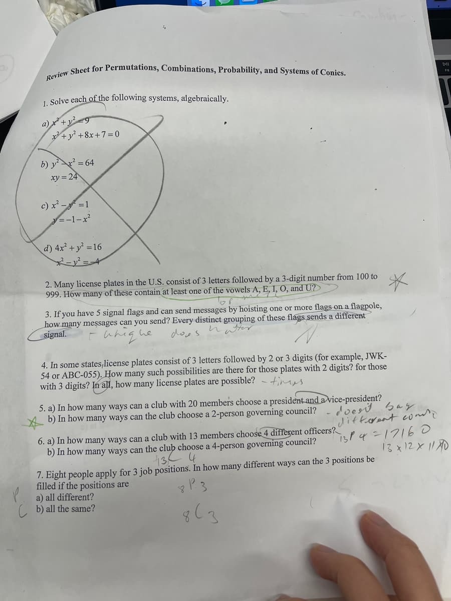 Review Sheet for Permutations, Combinations, Probability, and Systems of Conics.
1. Solve each of the following systems, algebraically.
a) x² + y² =9
x +y? +8x+7=0
b) y²x² = 64
xy = 24
c) x² - ² = 1
y=-1-x²
d) 4x² + y² = 16
²-1²-4
2. Many license plates in the U.S. consist of 3 letters followed by a 3-digit number from 100 to
999. How many of these contain at least one of the vowels A, E, I, O, and U?
*
тор
3. If you have 5 signal flags and can send messages by hoisting one or more flags on a flagpole,
how many messages can you send? Every distinct grouping of these flags sends a different
signal.
natter
is he does.
йпід
4. In some states,license plates consist of 3 letters followed by 2 or 3 digits (for example, JWK-
54 or ABC-055). How many such possibilities are there for those plates with 2 digits? for those
with 3 digits? In all, how many license plates are possible? - tis
5. a) In how many ways can a club with 20 members choose a president and a vice-president?
b) In how many ways can the club choose a 2-person governing council?
6. a) In how many ways can a club with 13 members choose 4 different officers?
b) In how many ways can the club choose a 4-person governing council?
43 4
7. Eight people apply for 3 job positions. In how many different ways can the 3 positions be
filled if the positions are
a) all different?
b) all the same?
DII
F8
doesit bay
different conde
13P4=17160
13x12x110