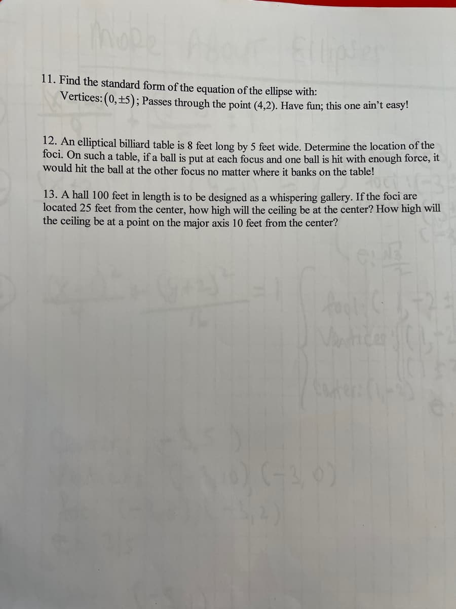 ### Exploring Ellipses: Interesting Problems and Solutions

**Problem 11:**
**Objective:**
Find the standard form of the equation of the ellipse with the following properties:
- Vertices: \((0, \pm 5)\)
- Passes through the point \((4,2)\)

**Hint:** This is a challenging problem designed to test your understanding of the properties and equations of ellipses. Give it your best shot!

---

**Problem 12:**
**Scenario:**
An elliptical billiard table is 8 feet long by 5 feet wide. You need to determine the location of the foci. On such a table, if a ball is placed at each focus and one ball is struck with enough force, it will always hit the other ball no matter where it banks on the table.

**Task:**
Calculate the coordinates of the foci for the given elliptical billiard table.

---

**Problem 13:**
**Scenario:**
A hall 100 feet in length is being designed as a whispering gallery, a place where whispers can be heard clearly from the other side due to acoustic properties. The foci of the hall are located 25 feet from the center.

**Questions:**
1. How high will the ceiling be at the center of the hall?
2. How high will the ceiling be at a point on the major axis 10 feet from the center?

**Hint:** Utilize the properties of ellipses and the distances from the foci to solve this problem. 

---

**Explanation of Relevant Concepts:**

- **Ellipse Properties:**
  An ellipse has two axes:
  - Major Axis: The longer axis that passes through both foci.
  - Minor Axis: The shorter axis perpendicular to the major axis at the center.

- **Standard Form Equation of an Ellipse:**
  \[
  \frac{x^2}{a^2} + \frac{y^2}{b^2} = 1
  \]
  Here, \(a\) is the semi-major axis length and \(b\) is the semi-minor axis length.

- **Foci Calculation:**
  Distance from the center to each focus (c) is determined using the equation:
  \[
  c = \sqrt{a^2 - b^2}
  \]

- **Application to Real-World Structures:**
  - Whispering galleries use the reflective properties of ellipses