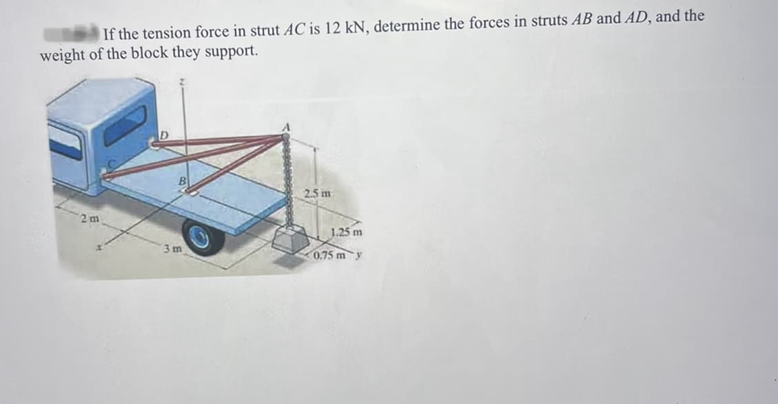 If the tension force in strut AC is 12 kN, determine the forces in struts AB and AD, and the
weight of the block they support.
2.5 m
3m
1.25 m
0.75 m y