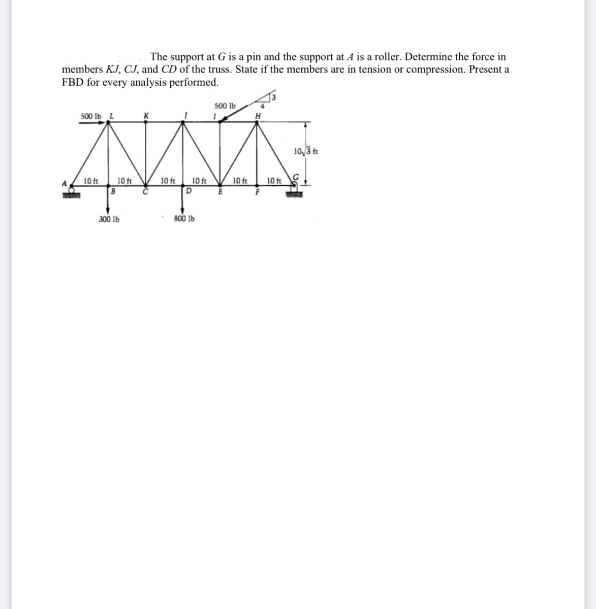 The support at G is a pin and the support at A is a roller. Determine the force in
members KJ, CJ, and CD of the truss. State if the members are in tension or compression. Present a
FBD for every analysis performed.
500 lb
500 lb L
K
1
10√/3 ft
A
10 ft
10 ft
B
300 lb
10 ft
10 ft
D
800 lb
E
10 ft
F
10 ft