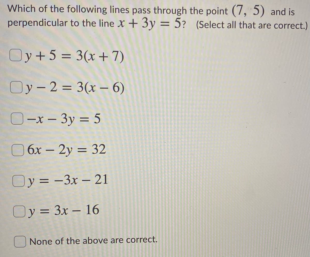 Which of the following lines pass through the point (7, 5) and is
perpendicular to the line X + 3y = 5? (Select all that are correct.)
6.
%3|
Oy+5 = 3(x+7)
Oy- 2 = 3(x – 6)
|
O-x – 3y = 5
|
O 6x – 2y = 32
-
Oy = -3x – 21
Oy = 3x – 16
-
None of the above are correct.
