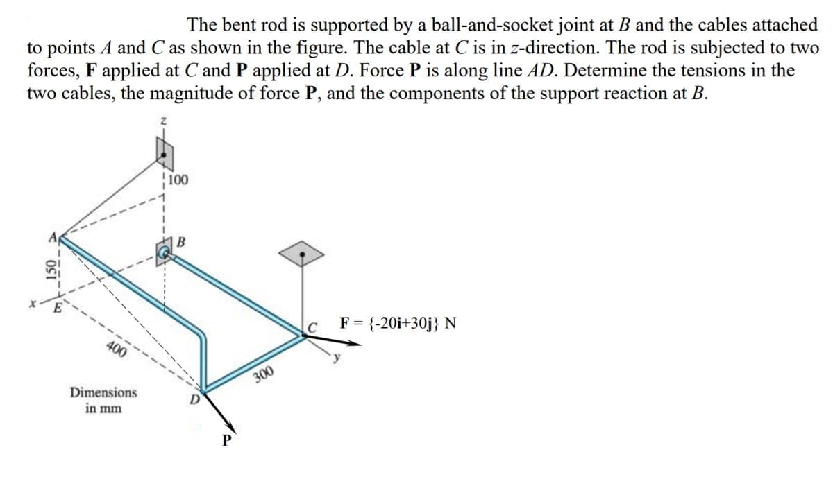 The bent rod is supported by a ball-and-socket joint at B and the cables attached
to points A and C as shown in the figure. The cable at C is in z-direction. The rod is subjected to two
forces, F applied at C and P applied at D. Force P is along line AD. Determine the tensions in the
two cables, the magnitude of force P, and the components of the support reaction at B.
100
F = {-20i+30j} N
400
300
Dimensions
in mm
