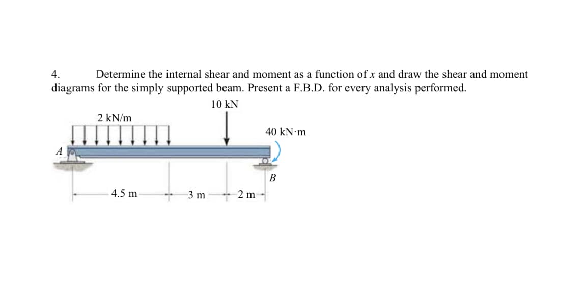 4.
Determine the internal shear and moment as a function of x and draw the shear and moment
diagrams for the simply supported beam. Present a F.B.D. for every analysis performed.
10 kN
2 kN/m
40 kN·m
A
В
4.5 m
3 m
2 m
