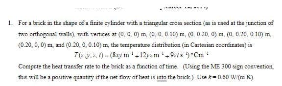 Ayy
1. For a brick in the shape of a finite cylinder with a triangular cross section (as is used at the junction of
two orthogonal walls), with vertices at (0, 0, 0) m, (0, 0, 0.10) m, (0, 0.20, 0) m, (0, 0.20, 0.10) m.
(0.20, 0, 0) m, and (0.20, 0, 0.10) m, the temperature distribution (in Cartesian coordinates) is
I(z,y,z,1)= (8xy m-¹ +12yz m-¹ +9zts-¹) Cm-¹
Compute the heat transfer rate to the brick as a function of time. (Using the ME 300 sign convention,
this will be a positive quantity if the net flow of heat is into the brick.) Use = 0.60 W/(m K).