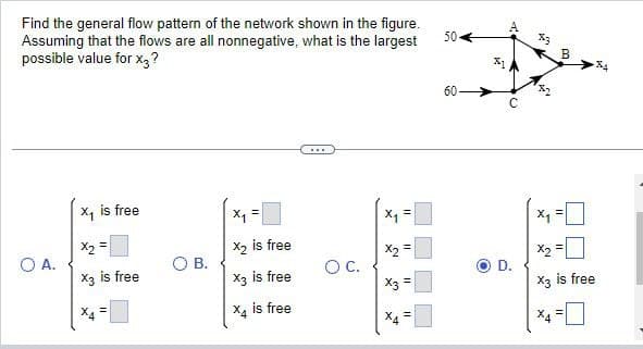 Find the general flow pattern of the network shown in the figure.
Assuming that the flows are all nonnegative, what is the largest
possible value for x3?
O A.
X₁ is free
x₂ =
X3 is free
X4
=
O B.
x₁ =
X2 is free
X3 is free
X4 is free
www
O C.
X₁
X2
X3
X
IL
11
11
11
504
60
31
M
D.
X₁
B
||
X2
X3 is free
II