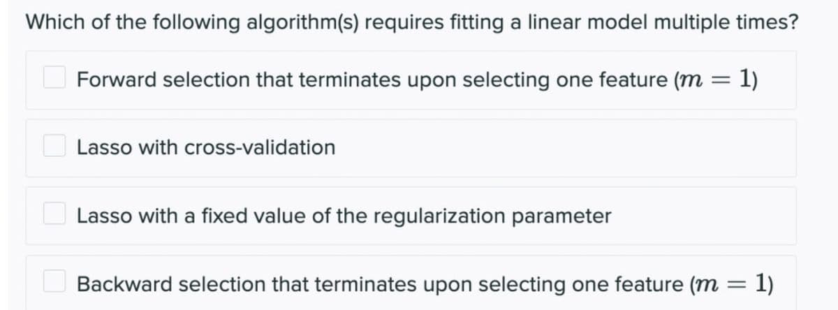 Which of the following algorithm(s) requires fitting a linear model multiple times?
Forward selection that terminates upon selecting one feature (m = 1)
Lasso with cross-validation
Lasso with a fixed value of the regularization parameter
Backward selection that terminates upon selecting one feature (m = 1)